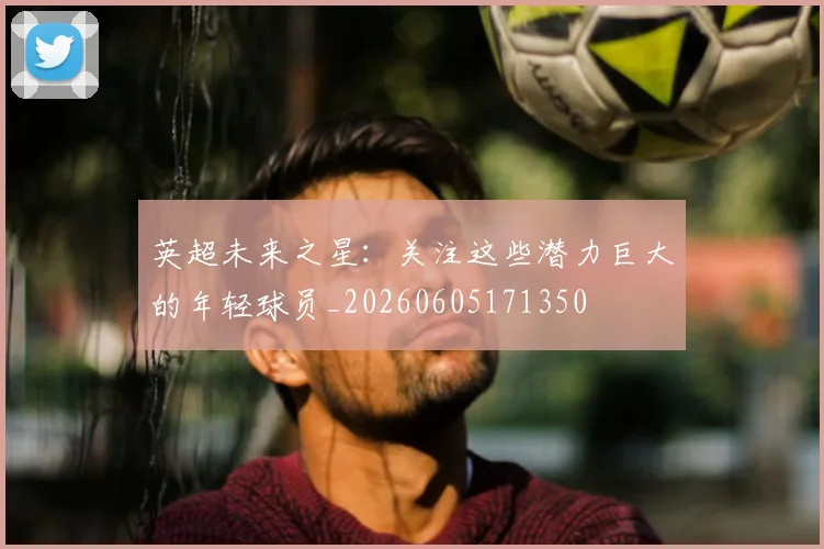 英超未来之星：关注这些潜力巨大的年轻球员_20260605171350