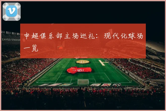中超俱乐部主场巡礼：现代化球场一览