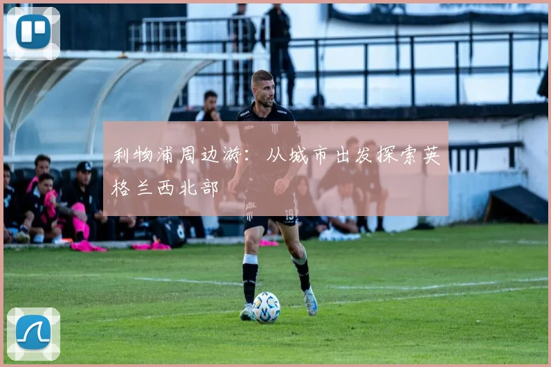 利物浦周边游:从城市出发探索英格兰西北部