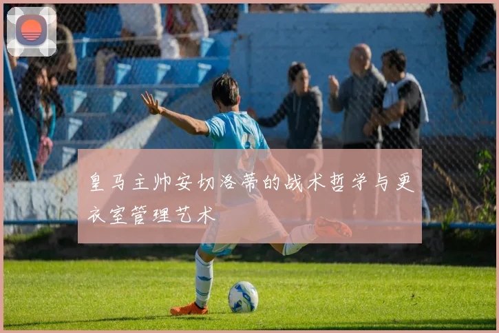 皇马主帅安切洛蒂的战术哲学与更衣室管理艺术
