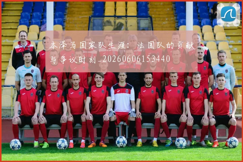 本泽马国家队生涯：法国队的贡献与争议时刻_20260606153440