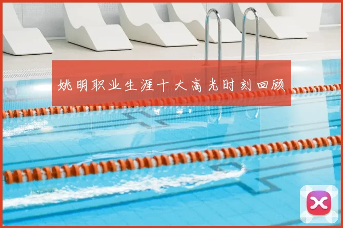 姚明职业生涯十大高光时刻回顾
