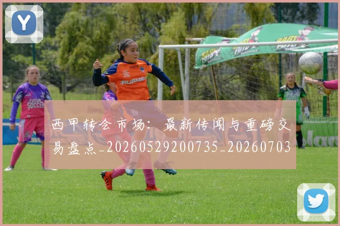 西甲转会市场：最新传闻与重磅交易盘点_20260529200735_20260703181936