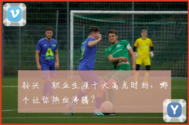 孙兴慜职业生涯十大高光时刻，哪个让你热血沸腾？