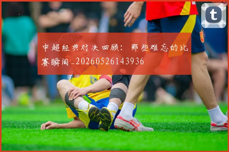 中超经典对决回顾:那些难忘的比赛瞬间_20260526143936