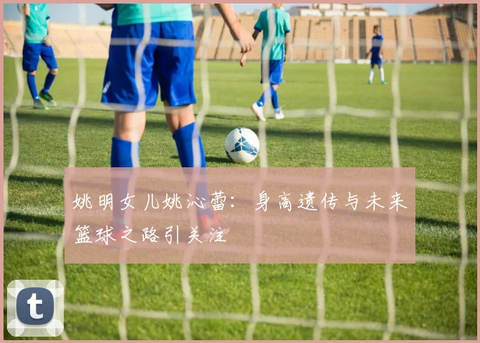 姚明女儿姚沁蕾：身高遗传与未来篮球之路引关注