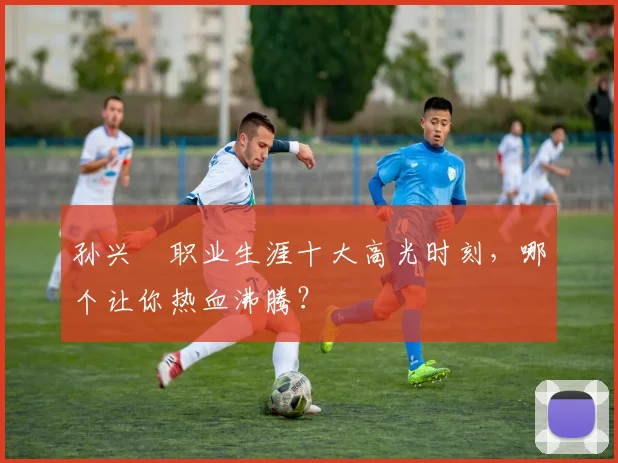 孙兴慜职业生涯十大高光时刻，哪个让你热血沸腾？