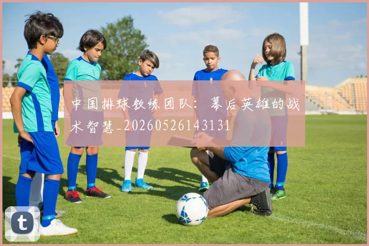 中国排球教练团队：幕后英雄的战术智慧_20260526143131
