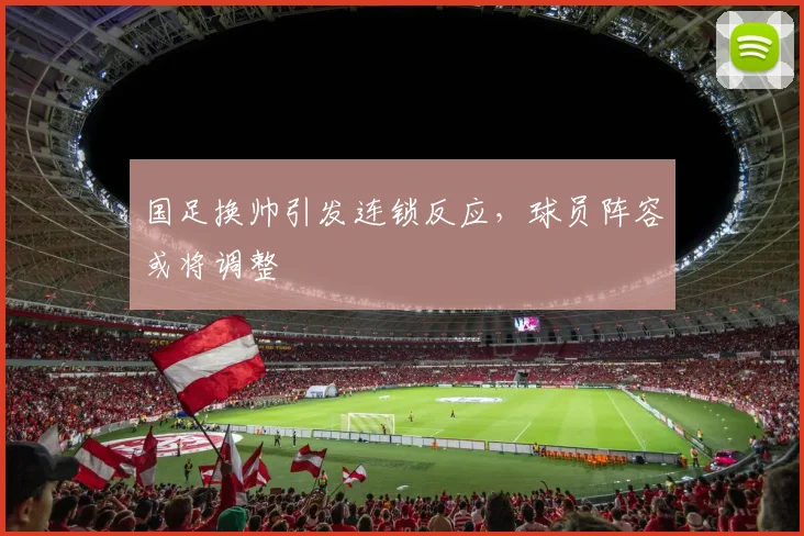 国足换帅引发连锁反应，球员阵容或将调整