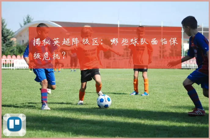 揭秘英超降级区：哪些球队面临保级危机？