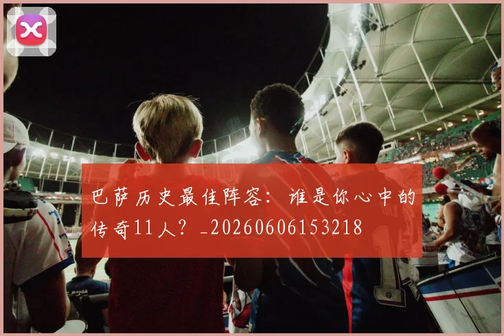巴萨历史最佳阵容：谁是你心中的传奇11人？_20260606153218