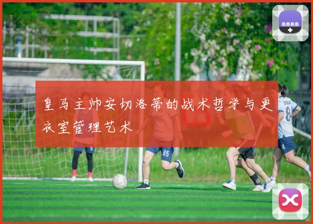 皇马主帅安切洛蒂的战术哲学与更衣室管理艺术