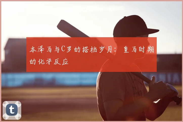 本泽马与C罗的搭档岁月：皇马时期的化学反应