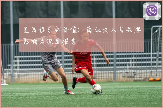皇马俱乐部价值：商业收入与品牌影响力深度报告