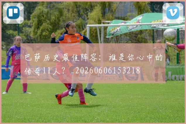巴萨历史最佳阵容：谁是你心中的传奇11人？_20260606153218
