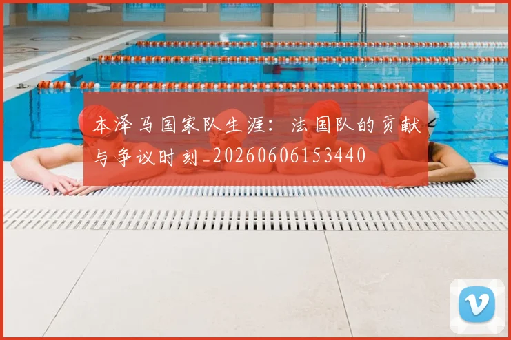 本泽马国家队生涯：法国队的贡献与争议时刻_20260606153440