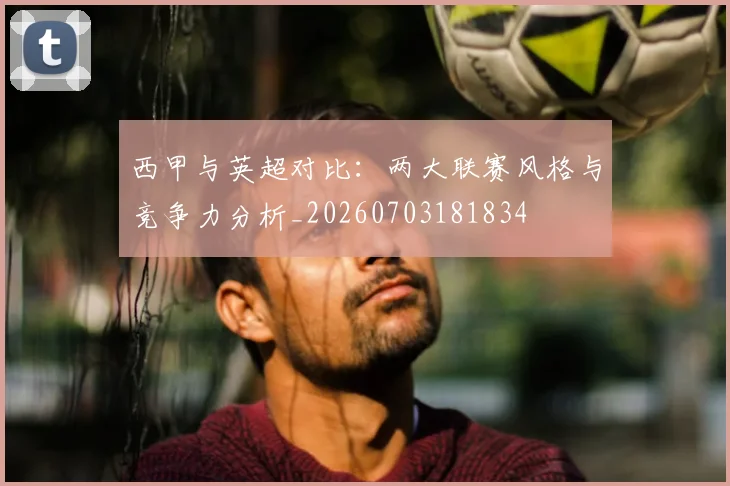 西甲与英超对比：两大联赛风格与竞争力分析_20260703181834
