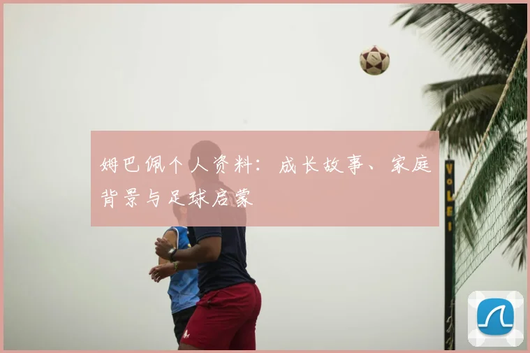 姆巴佩个人资料：成长故事、家庭背景与足球启蒙