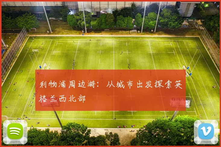利物浦周边游:从城市出发探索英格兰西北部