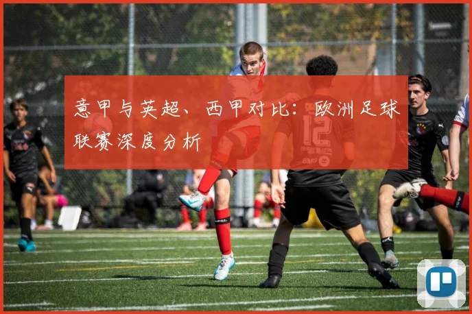 意甲与英超、西甲对比：欧洲足球联赛深度分析